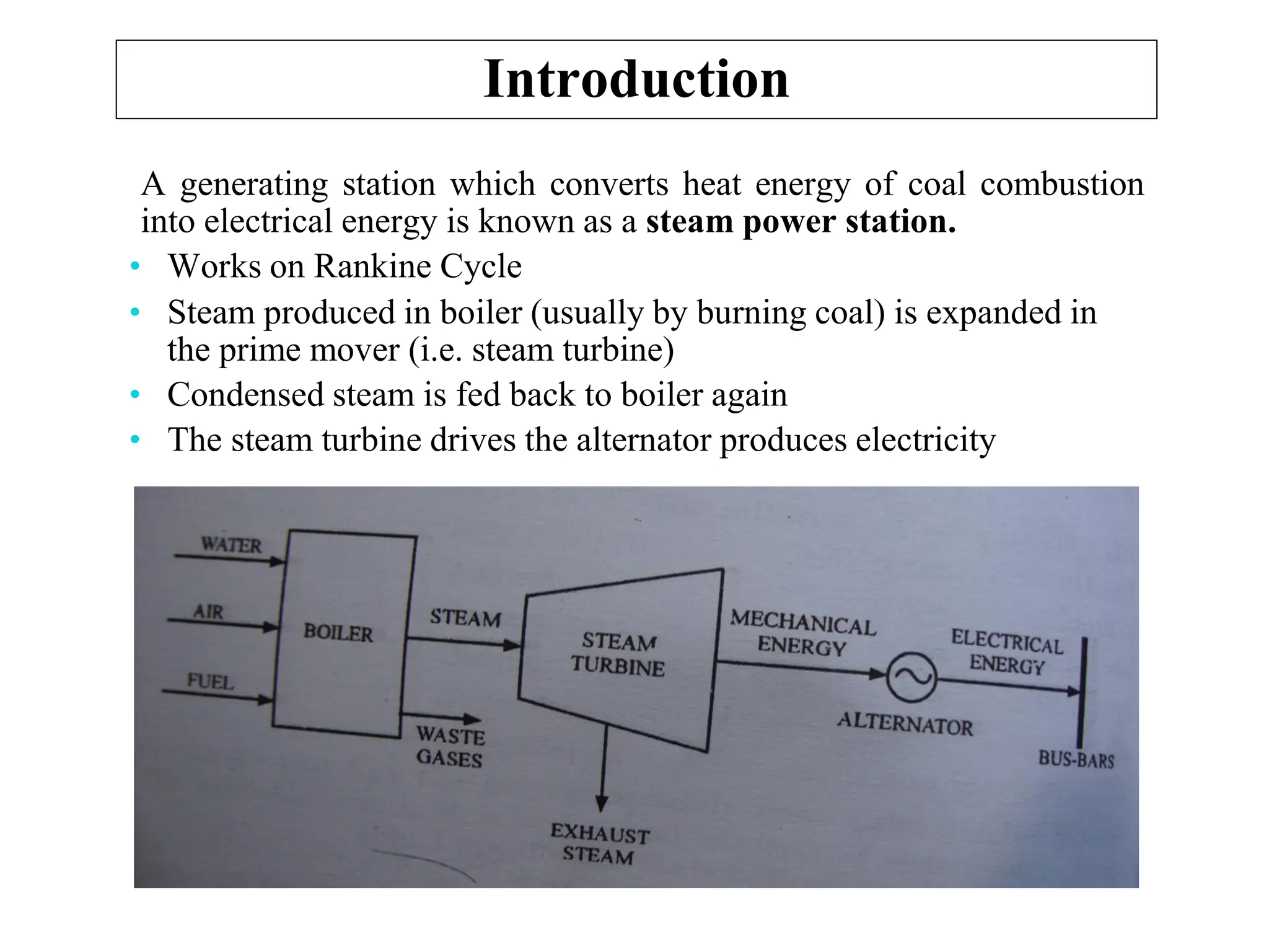 Introduction
A generating station which converts heat energy of coal combustion
into electrical energy is known as a steam power station.
• Works on Rankine Cycle
• Steam produced in boiler (usually by burning coal) is expanded in
the prime mover (i.e. steam turbine)
• Condensed steam is fed back to boiler again
• The steam turbine drives the alternator produces electricity
 