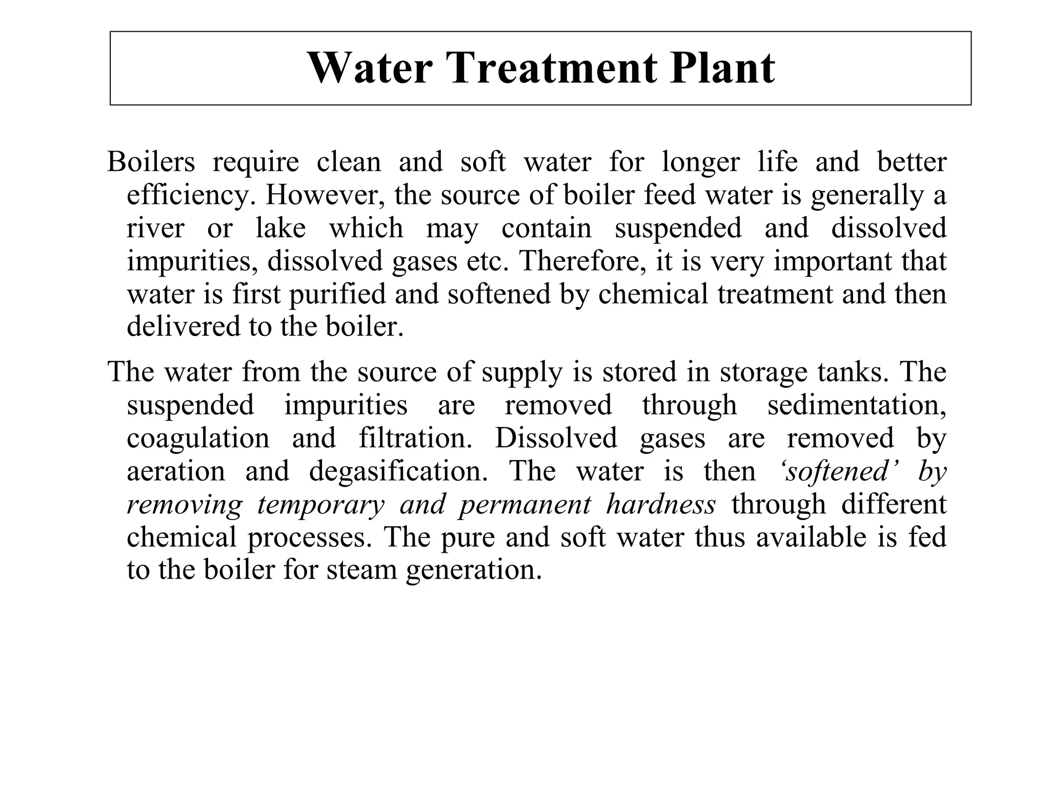 Water Treatment Plant
Boilers require clean and soft water for longer life and better
efficiency. However, the source of boiler feed water is generally a
river or lake which may contain suspended and dissolved
impurities, dissolved gases etc. Therefore, it is very important that
water is first purified and softened by chemical treatment and then
delivered to the boiler.
The water from the source of supply is stored in storage tanks. The
suspended impurities are removed through sedimentation,
coagulation and filtration. Dissolved gases are removed by
aeration and degasification. The water is then ‘softened’ by
removing temporary and permanent hardness through different
chemical processes. The pure and soft water thus available is fed
to the boiler for steam generation.
 