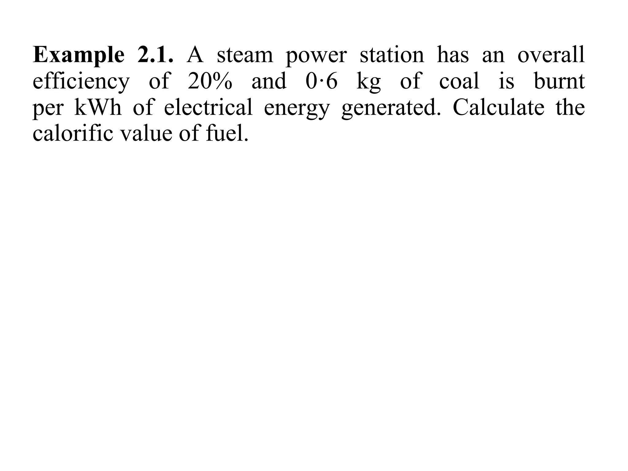 Example 2.1. A steam power station has an overall
efficiency of 20% and 0·6 kg of coal is burnt
per kWh of electrical energy generated. Calculate the
calorific value of fuel.
 