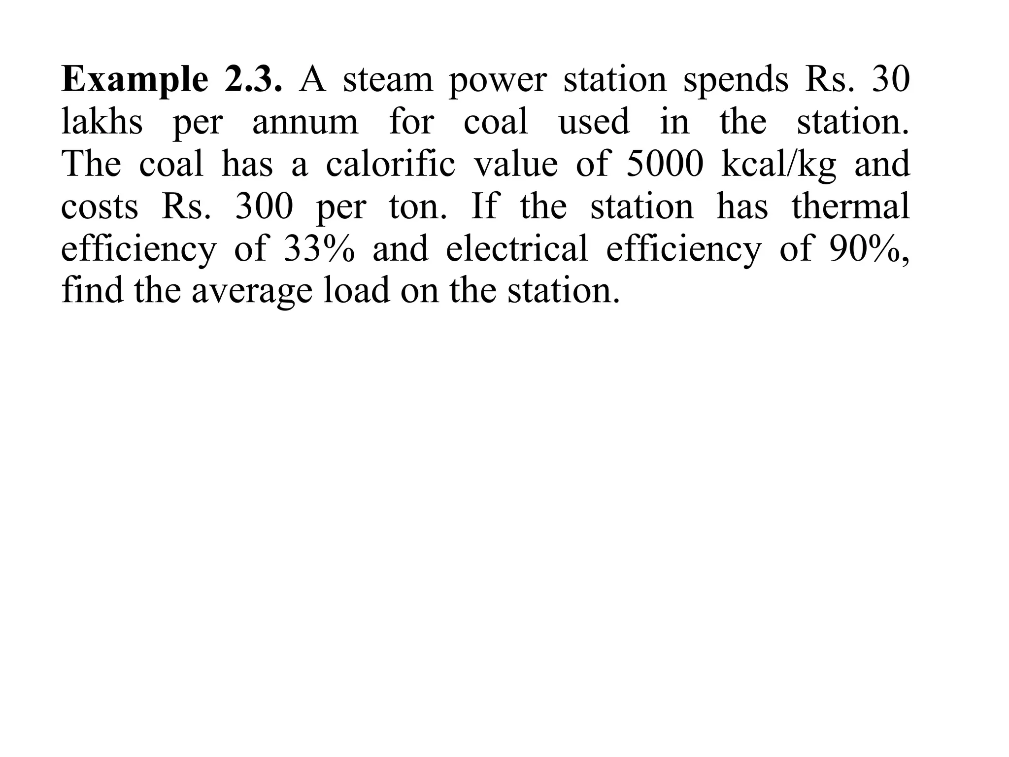 Example 2.3. A steam power station spends Rs. 30
lakhs per annum for coal used in the station.
The coal has a calorific value of 5000 kcal/kg and
costs Rs. 300 per ton. If the station has thermal
efficiency of 33% and electrical efficiency of 90%,
find the average load on the station.
 