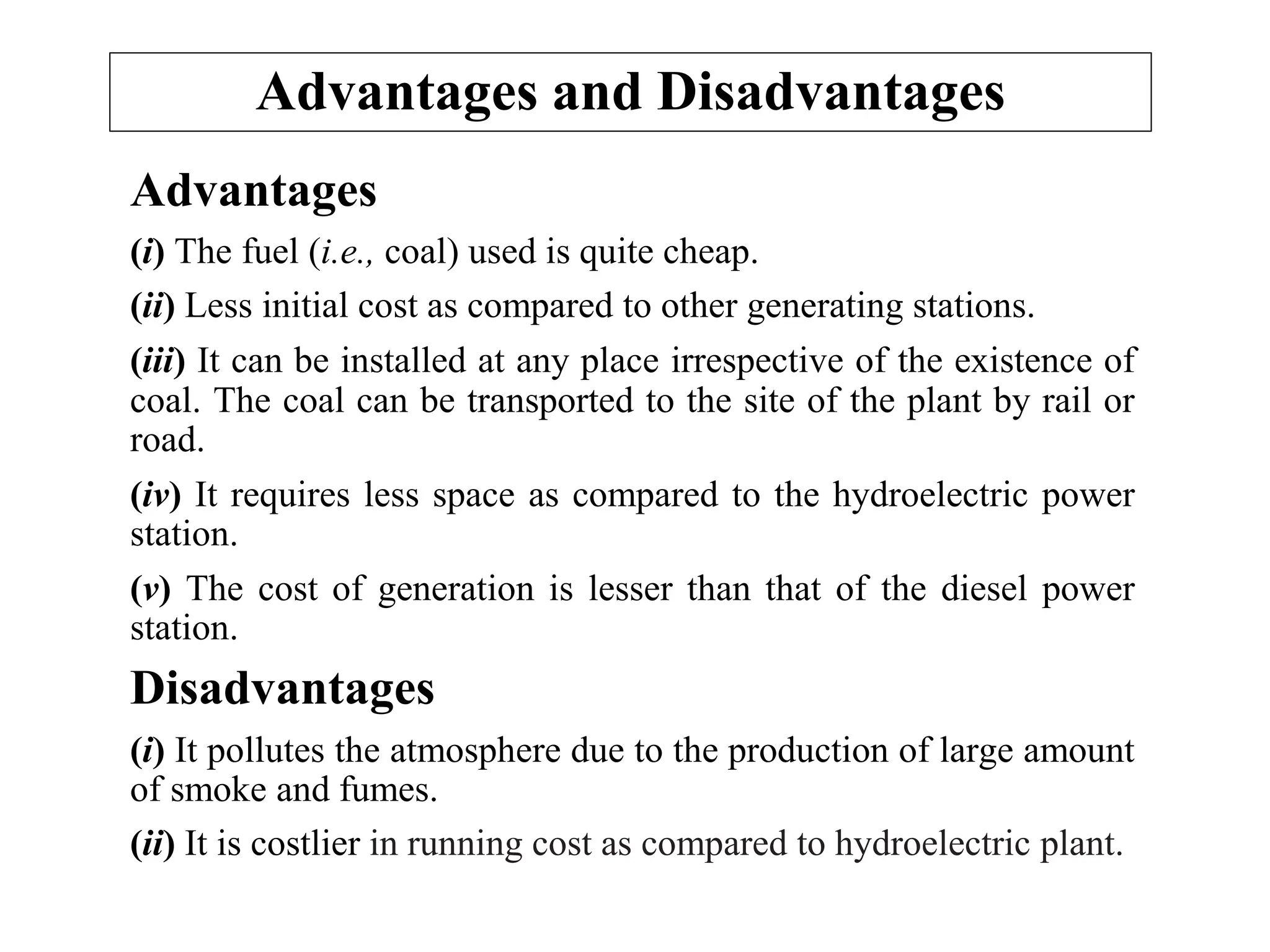 Advantages and Disadvantages
Advantages
(i) The fuel (i.e., coal) used is quite cheap.
(ii) Less initial cost as compared to other generating stations.
(iii) It can be installed at any place irrespective of the existence of
coal. The coal can be transported to the site of the plant by rail or
road.
(iv) It requires less space as compared to the hydroelectric power
station.
(v) The cost of generation is lesser than that of the diesel power
station.
Disadvantages
(i) It pollutes the atmosphere due to the production of large amount
of smoke and fumes.
(ii) It is costlier in running cost as compared to hydroelectric plant.
 