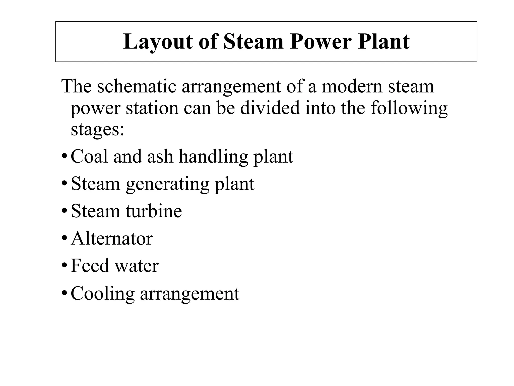 Layout of Steam Power Plant
The schematic arrangement of a modern steam
power station can be divided into the following
stages:
•Coal and ash handling plant
•Steam generating plant
•Steam turbine
•Alternator
•Feed water
•Cooling arrangement
 
