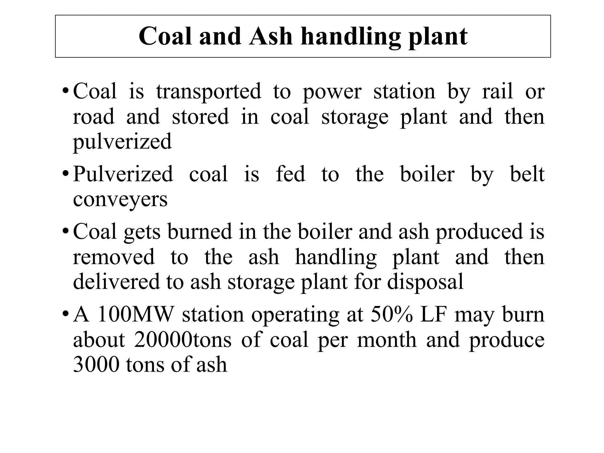 Coal and Ash handling plant
•Coal is transported to power station by rail or
road and stored in coal storage plant and then
pulverized
•Pulverized coal is fed to the boiler by belt
conveyers
•Coal gets burned in the boiler and ash produced is
removed to the ash handling plant and then
delivered to ash storage plant for disposal
•A 100MW station operating at 50% LF may burn
about 20000tons of coal per month and produce
3000 tons of ash
 