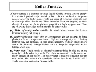 Boiler Furnace
A boiler furnace is a chamber in which fuel is burnt to liberate the heat energy.
In addition, it provides support and enclosure for the combustion equipment
i.e., burners. The boiler furnace walls are made of refractory materials such
as fire clay, silica, kaolin etc. These materials have the property to resist
change of shape, weight or physical properties at high temperatures. There
are following three types of construction of furnace walls :
(a) Plain refractory walls: suitable for small plants where the furnace
temperature may not be high.
(b) Hollow refractory walls with an arrangement for air cooling: In large
plants, the furnace temperature is quite high and consequently, the refractory
material may get damaged. In such cases, refractory walls are made hollow
and air is circulated through hollow space to keep the temperature of the
furnace walls low.
(c) Water walls: These consist of plain tubes arranged side by side and on the
inner face of the refractory walls. The tubes are connected to the upper and
lower headers of the boiler. The boiler water is made to circulate through
these tubes. The water walls absorb the radiant heat in the furnace which
would otherwise heat up the furnace walls.
 
