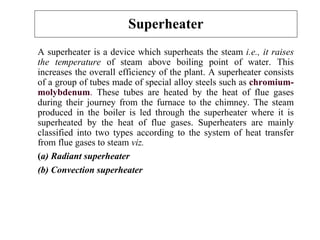 Superheater
A superheater is a device which superheats the steam i.e., it raises
the temperature of steam above boiling point of water. This
increases the overall efficiency of the plant. A superheater consists
of a group of tubes made of special alloy steels such as chromium-
molybdenum. These tubes are heated by the heat of flue gases
during their journey from the furnace to the chimney. The steam
produced in the boiler is led through the superheater where it is
superheated by the heat of flue gases. Superheaters are mainly
classified into two types according to the system of heat transfer
from flue gases to steam viz.
(a) Radiant superheater
(b) Convection superheater
 