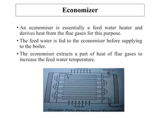 Economizer
• An economiser is essentially a feed water heater and
derives heat from the flue gases for this purpose.
• The feed water is fed to the economiser before supplying
to the boiler.
• The economiser extracts a part of heat of flue gases to
increase the feed water temperature.
 