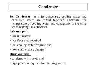 Jet Condenser: In a jet condenser, cooling water and
exhausted steam are mixed together. Therefore, the
temperature of cooling water and condensate is the same
when leaving the condenser.
Advantages :
• low initial cost
• less floor area required
• less cooling water required and
• low maintenance charges.
Disadvantages :
• condensate is wasted and
• high power is required for pumping water.
Condenser
 