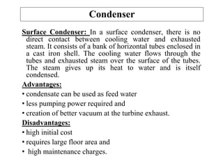 Surface Condenser: In a surface condenser, there is no
direct contact between cooling water and exhausted
steam. It consists of a bank of horizontal tubes enclosed in
a cast iron shell. The cooling water flows through the
tubes and exhausted steam over the surface of the tubes.
The steam gives up its heat to water and is itself
condensed.
Advantages:
• condensate can be used as feed water
• less pumping power required and
• creation of better vacuum at the turbine exhaust.
Disadvantages:
• high initial cost
• requires large floor area and
• high maintenance charges.
Condenser
 