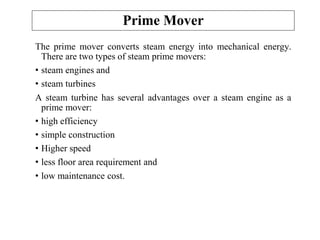 Prime Mover
The prime mover converts steam energy into mechanical energy.
There are two types of steam prime movers:
• steam engines and
• steam turbines
A steam turbine has several advantages over a steam engine as a
prime mover:
• high efficiency
• simple construction
• Higher speed
• less floor area requirement and
• low maintenance cost.
 