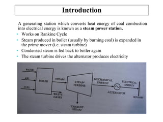 Introduction
A generating station which converts heat energy of coal combustion
into electrical energy is known as a steam power station.
• Works on Rankine Cycle
• Steam produced in boiler (usually by burning coal) is expanded in
the prime mover (i.e. steam turbine)
• Condensed steam is fed back to boiler again
• The steam turbine drives the alternator produces electricity
 