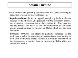 Steam turbines are generally classified into two types according to
the action of steam on moving blades viz.
• Impulse turbines: the steam expands completely in the stationary
nozzles (or fixed blades),the pressure over the stationary nozzles,
the remaining expansion takes place during its flow over the
moving blades. The result is that the momentum of the steam
causes a reaction force on the moving blades which sets the rotor
in motion.
• Reactions turbines: the steam is partially expanded in the
stationary nozzles, the remaining expansion takes place during its
flow over the moving blades. The result is that the momentum of
the steam causes a reaction force on the moving blades which sets
the rotor in motion.
Steam Turbine
 