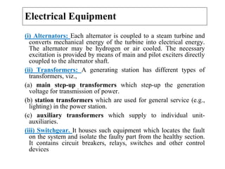 Electrical Equipment
(i) Alternators: Each alternator is coupled to a steam turbine and
converts mechanical energy of the turbine into electrical energy.
The alternator may be hydrogen or air cooled. The necessary
excitation is provided by means of main and pilot exciters directly
coupled to the alternator shaft.
(ii) Transformers: A generating station has different types of
transformers, viz.,
(a) main step-up transformers which step-up the generation
voltage for transmission of power.
(b) station transformers which are used for general service (e.g.,
lighting) in the power station.
(c) auxiliary transformers which supply to individual unit-
auxiliaries.
(iii) Switchgear. It houses such equipment which locates the fault
on the system and isolate the faulty part from the healthy section.
It contains circuit breakers, relays, switches and other control
devices
 