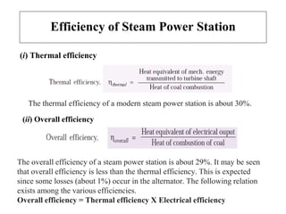 Efficiency of Steam Power Station
(i) Thermal efficiency
(ii) Overall efficiency
The thermal efficiency of a modern steam power station is about 30%.
The overall efficiency of a steam power station is about 29%. It may be seen
that overall efficiency is less than the thermal efficiency. This is expected
since some losses (about 1%) occur in the alternator. The following relation
exists among the various efficiencies.
Overall efficiency = Thermal efficiency X Electrical efficiency
 