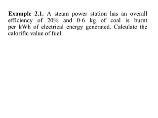 Example 2.1. A steam power station has an overall
efficiency of 20% and 0·6 kg of coal is burnt
per kWh of electrical energy generated. Calculate the
calorific value of fuel.
 