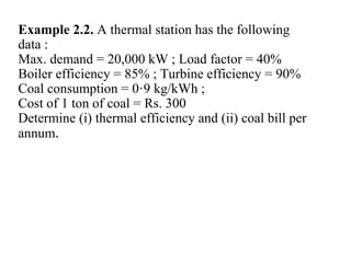 Example 2.2. A thermal station has the following
data :
Max. demand = 20,000 kW ; Load factor = 40%
Boiler efficiency = 85% ; Turbine efficiency = 90%
Coal consumption = 0·9 kg/kWh ;
Cost of 1 ton of coal = Rs. 300
Determine (i) thermal efficiency and (ii) coal bill per
annum.
 