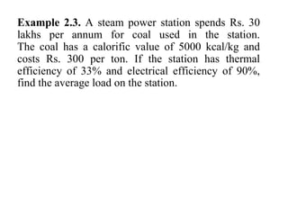 Example 2.3. A steam power station spends Rs. 30
lakhs per annum for coal used in the station.
The coal has a calorific value of 5000 kcal/kg and
costs Rs. 300 per ton. If the station has thermal
efficiency of 33% and electrical efficiency of 90%,
find the average load on the station.
 