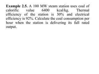 Example 2.5. A 100 MW steam station uses coal of
calorific value 6400 kcal/kg. Thermal
efficiency of the station is 30% and electrical
efficiency is 92%. Calculate the coal consumption per
hour when the station is delivering its full rated
output.
 