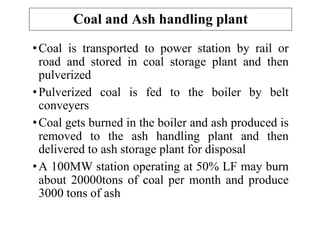 Coal and Ash handling plant
•Coal is transported to power station by rail or
road and stored in coal storage plant and then
pulverized
•Pulverized coal is fed to the boiler by belt
conveyers
•Coal gets burned in the boiler and ash produced is
removed to the ash handling plant and then
delivered to ash storage plant for disposal
•A 100MW station operating at 50% LF may burn
about 20000tons of coal per month and produce
3000 tons of ash
 
