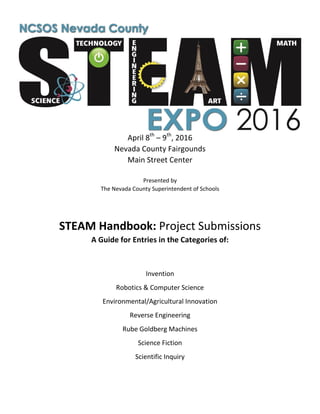 April 8th
– 9th
, 2016
Nevada County Fairgounds
Main Street Center
Presented by
The Nevada County Superintendent of Schools
STEAM Handbook: Project Submissions
A Guide for Entries in the Categories of:
Invention
Robotics & Computer Science
Environmental/Agricultural Innovation
Reverse Engineering
Rube Goldberg Machines
Science Fiction
Scientific Inquiry
 