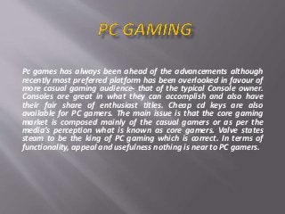 Pc games has always been ahead of the advancements although
recently most preferred platform has been overlooked in favour of
more casual gaming audience- that of the typical Console owner.
Consoles are great in what they can accomplish and also have
their fair share of enthusiast titles. Cheap cd keys are also
available for PC gamers. The main issue is that the core gaming
market is composed mainly of the casual gamers or as per the
media’s perception what is known as core gamers. Valve states
steam to be the king of PC gaming which is correct. In terms of
functionality, appeal and usefulness nothing is near to PC gamers.
 
