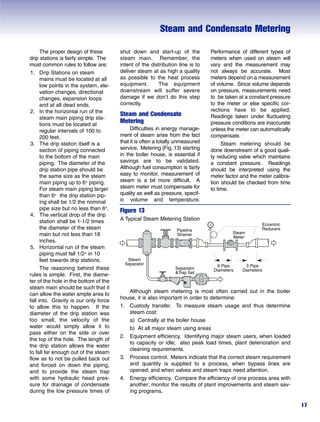 Steam and Condensate Metering
17
The proper design of these
drip stations is fairly simple. The
most common rules to follow are:
1. Drip Stations on steam
mains must be located at all
low points in the system, ele-
vation changes, directional
changes, expansion loops
and at all dead ends.
2. In the horizontal run of the
steam main piping drip sta-
tions must be located at
regular intervals of 100 to
200 feet.
3. The drip station itself is a
section of piping connected
to the bottom of the main
piping. The diameter of the
drip station pipe should be
the same size as the steam
main piping up to 6" piping.
For steam main piping larger
than 6" the drip station pip-
ing shall be 1/2 the nominal
pipe size but no less than 6".
4. The vertical drop of the drip
station shall be 1-1/2 times
the diameter of the steam
main but not less than 18
inches.
5. Horizontal run of the steam
piping must fall 1/2" in 10
feet towards drip stations.
The reasoning behind these
rules is simple. First, the diame-
ter of the hole in the bottom of the
steam main should be such that it
can allow the water ample area to
fall into. Gravity is our only force
to allow this to happen. If the
diameter of the drip station was
too small, the velocity of the
water would simply allow it to
pass either on the side or over
the top of the hole. The length of
the drip station allows the water
to fall far enough out of the steam
flow as to not be pulled back out
and forced on down the piping,
and to provide the steam trap
with some hydraulic head pres-
sure for drainage of condensate
during the low pressure times of
Although steam metering is most often carried out in the boiler
house, it is also important in order to determine:
1. Custody transfer. To measure steam usage and thus determine
steam cost:
a) Centrally at the boiler house
b) At all major steam using areas
2. Equipment efficiency. Identifying major steam users, when loaded
to capacity or idle; also peak load times, plant deterioration and
cleaning requirements.
3. Process control. Meters indicate that the correct steam requirement
and quantity is supplied to a process, when bypass lines are
opened; and when valves and steam traps need attention.
4. Energy efficiency. Compare the efficiency of one process area with
another; monitor the results of plant improvements and steam sav-
ing programs.
Figure 13
A Typical Steam Metering Station
shut down and start-up of the
steam main. Remember, the
intent of the distribution line is to
deliver steam at as high a quality
as possible to the heat process
equipment. The equipment
downstream will suffer severe
damage if we don’t do this step
correctly.
Steam and Condensate
Metering
Difficulties in energy manage-
ment of steam arise from the fact
that it is often a totally unmeasured
service. Metering (Fig. 13) starting
in the boiler house, is essential if
savings are to be validated.
Although fuel consumption is fairly
easy to monitor, measurement of
steam is a bit more difficult. A
steam meter must compensate for
quality as well as pressure, specif-
ic volume and temperature.
Performance of different types of
meters when used on steam will
vary and the measurement may
not always be accurate. Most
meters depend on a measurement
of volume. Since volume depends
on pressure, measurements need
to be taken at a constant pressure
to the meter or else specific cor-
rections have to be applied.
Readings taken under fluctuating
pressure conditions are inaccurate
unless the meter can automatically
compensate.
Steam metering should be
done downstream of a good quali-
ty reducing valve which maintains
a constant pressure. Readings
should be interpreted using the
meter factor and the meter calibra-
tion should be checked from time
to time.
Pipeline
Strainer
Steam
Separator
Steam
Meter
Separator
&Trap Set
Eccentric
Reducers
6 Pipe
Diameters
3 Pipe
Diameters
 