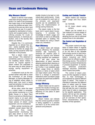 Steam and Condensate Metering
18
Why Measure Steam?
Steam is still the most widely
used heat carrying medium in the
world. It is used in the processes
that make many of the foodstuffs
we eat, the clothes we wear, com-
ponents of the cars we ride in and
the furniture we use. It is used in
hospitals for sterilization of instru-
ments and surgical packs, in the
refining process for crude oil
based products, in chemical pro-
duction, and in the laundry that
cleans our clothes.
Despite this, it is commonly
regarded as an almost free ser-
vice - easily available. Very few
attempt to monitor its usage and
costs, as they would for other raw
materials in the process.
"But a steam meter won't
save energy''. This statement is
sometimes used as a reason for
not installing steam meters. It
cannot be argued against if
steam meters are evaluated in
the same way as other pieces of
energy saving equipment or
schemes.
A statement such as the one
quoted earlier does little to ease
the frustration of the Energy
Manager or Factory Manager try-
ing to establish where steam is
being used, how much is being
used and whether it is being used
wisely and effectively.
All too often, when the need
for a steam meter is accepted,
only central monitoring i.e. in the
Boiler House or a major Plant
Room is carried out. Monitoring at
branch mains or at each plant
room, a section of the process or
major pieces of steam using
equipment, are not considered.
While central monitoring will
establish overall steam flow fig-
ures (and thus, costs),
’departmental' monitoring will
give data which is much more
useful. Such steam meters will
enable checks to be kept on indi-
vidual plant performance. Costs
can be analyzed for each part of
the process and ‘pay-back'
records can be established fol-
lowing the implementation of
energy saving measures.
The steam meter is the first
basic tool in good steam house-
keeping - it provides the
knowledge of steam usage and
cost which is vital to an efficiently
operated plant or building. The
main reasons for using a steam
meter are, therefore:-
Plant Efficiency
A steam meter will indicate
process efficiency. For example,
whether idle machinery is
switched off; whether plant is
loaded to capacity and whether
working practices are satisfacto-
ry. It will also show the
deterioration of plant overtime,
allowing optimal plant cleaning or
even replacement, to be calculat-
ed. Further, it can establish peak
steam usage times or identify
sections or items of plant which
are major steam users. This may
lead to a change in production
methods to even out steam usage
and ease the peak load problems
on boiler plant.
Energy Efficiency
Steam meters can be used to
monitor the results of energy sav-
ing schemes and to compare the
efficiency of one piece of plant
with another.
Process Control
Steam meters can indicate
that the correct quantity of steam
is being supplied to a process
and that it is at the correct tem-
perature and pressure.
Costing and Custody Transfer
Steam meters can measure
steam usage and thus steam
cost.
(a) Centrally
(b) At major steam using
centers.
Steam can be costed as a
'raw material' at various stages of
the production process thus
allowing the true cost of individual
product lines to be calculated.
The Control and Regulation of
Steam
The proper control and regu-
lation of steam either in regards
to steam pressure for equipment
or for the flow of this valuable
heat energy source to heat trans-
fer equipment is mandatory for
today’s industrial and HVAC
steam users for efficient usage of
this energy source. The control of
heat flow to product temperatures
in process equipment is manda-
tory, otherwise production
wastage becomes intolerable,
which means lost profits.
The control of steam pres-
sures and the regulation of steam
flow to heat exchangers is
accomplished by several different
types of valves. This section is
intended to describe the different
types of valves used for these
operations and the differences
that will help the user in deciding
which type of valve is necessary
for his specific application. This
section will not go into complete
descriptions of these valves but
just an overview of their opera-
tional characteristics and the
benefits of that operation.
 