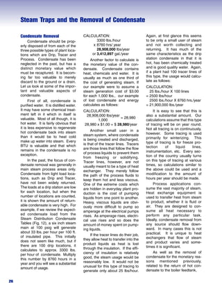 Steam Traps and the Removal of Condensate
26
Condensate Removal
Condensate should be prop-
erly disposed of from each of the
three possible types of plant loca-
tions which are Drip, Tracer and
Process. Condensate has been
neglected in the past, but has a
distinct monetary value which
must be recaptured. It is becom-
ing far too valuable to merely
discard to the ground or a drain.
Let us look at some of the impor-
tant and valuable aspects of
condensate.
First of all, condensate is
purified water. It is distilled water.
It may have some chemical treat-
ment left in it which in itself is
valuable. Most of all though, it is
hot water. It is fairly obvious that
it is less expensive to regenerate
hot condensate back into steam
than it would be to heat cold
make up water into steam. Every
BTU is valuable and that which
remains in the condensate is no
exception.
In the past, the focus of con-
densate removal was generally in
main steam process areas only.
Condensate from light load loca-
tions, such as Drip and Tracer,
have not been widely returned.
The loads at a drip station are low
for each location, but when the
number of locations are counted,
it is shown the amount of return-
able condensate is very high. For
example, if we review the expect-
ed condensate load from the
Steam Distribution Condensate
Tables (Fig. 12), a six inch steam
main at 100 psig will generate
about 33 lbs. per hour per 100 ft.
of insulated pipe. This initially
does not seem like much, but if
there are 100 drip locations, it
calculates to approx. 3300 lbs.
per hour of condensate. Multiply
this number by 8760 hours in a
year and you will see a substantial
amount of usage.
CALCULATION:
3300 lbs./hour
x 8760 hrs/ year
28,908,000 lbs/year
or 3,412,897 gal./year
Another factor to calculate is
the monetary value of the con-
densate. Condensate contains
heat, chemicals and water. It is
usually as much as one third of
the cost of generating steam. If
our example were to assume a
steam generation cost of $3.00
for each 1,000 lbs., our example
of lost condensate and energy
calculates as follows:
CALCULATION:
28,908,000 lbs/year
= 28,980
1,000
28,980 x $1.00 = $ 28,980/year
Another small user in a
steam system, where condensate
is being created and discharged,
is that of the tracer lines. Tracers
are those lines that follow the flow
of process liquids to prevent them
from freezing or solidifying.
Tracer lines, however, are not
usually meant to be a type of heat
exchanger. They merely follow
the path of the process fluids to
keep them hot and less viscous.
One of the extreme costs which
are hidden in everyday plant pro-
duction is the cost of pumping
liquids from one point to another.
Heavy, viscous liquids are obvi-
ously more difficult to pump so
amperage at the electrical pumps
rises. As amperage rises, electri-
cal use rises and so does the
amount of money spent on pump-
ing liquids.
If the tracer lines do their job,
they allow heat to transfer into the
product liquids as heat is lost
through the insulation. If the effi-
ciency of insulation is relatively
good, the steam usage would be
reasonably low. It would not be
unusual for this type of tracing to
generate only about 25 lbs/hour.
Again, at first glance this seems
to be only a small user of steam
and not worth collecting and
returning. It has much of the
same characteristics as the drip
station condensate in that it is
hot, has been chemically treated
and is good quality water. Again,
if a plant had 100 tracer lines of
this type, the usage would calcu-
late as follows:
CALCULATION:
25 lbs./hour X 100 lines
= 2500 lbs/hour
2500 lbs./hour X 8760 hrs./year
= 21,900,000 lbs./year
It is easy to see that this is
also a substantial amount. Our
calculations assume that this type
of tracing will be on year round.
Not all tracing is on continuously,
however. Some tracing is used
primarily for winterizing. This
type of tracing is for freeze pro-
tection of liquid lines,
instrumentation, etc. Every sec-
tion of the country usually turns
on this type of tracing at various
times, so calculations similar to
the above could be used and a
modification to the amount of
hours per year should be made.
Process applications con-
sume the vast majority of steam.
Heat exchange equipment is
used to transfer heat from steam
to product, whether it is fluid or
air. They are designed to con-
sume all heat necessary to
perform any particular task.
Ideally, condensate removal from
any source should flow down-
ward. In many cases this is not
practical. It is unique to heat
exchangers that flow of steam
and product varies and some-
times it is significant.
As well as the removal of
condensate for the monetary rea-
sons mentioned previously,
related to the return of hot con-
densate to the boiler feedtank,
 