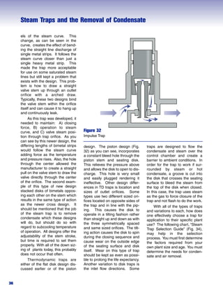 Steam Traps and the Removal of Condensate
36
Figure 32
Impulse Trap
els of the steam curve. This
change, as can be seen in the
curve, creates the effect of bend-
ing the straight line discharge of
single metal strips. It follows the
steam curve closer than just a
single heavy metal strip. This
made the trap more acceptable
for use on some saturated steam
lines but still kept a problem that
exists with the design. This prob-
lem is how to draw a straight
valve stem up through an outlet
orifice with a arched draw.
Typically, these two designs bind
the valve stem within the orifice
itself and can cause it to hang up
and continuously leak.
As this trap was developed, it
needed to maintain: A) closing
force, B) operation to steam
curve, and C) valve steam posi-
tion through trap orifice. As you
can see by this newer design, the
differing lengths of bimetal strips
would follow the steam curve
adding force as the temperature
and pressure rises. Also, the hole
through the center allowed the
manufacturer to create a straight
pull on the valve stem to draw the
valve directly through the center
of the orifice. The second exam-
ple of this type of new design
stacked disks of bimetals oppos-
ing each other on the stem which
results in the same type of action
as the newer cross design. It
should be mentioned that the job
of the steam trap is to remove
condensate which these designs
will do, but should do so with
regard to subcooling temperature
of operation. All designs offer the
adjustability of the stem stroke,
but time is required to set them
properly. With all of the down siz-
ing of plants today, this probably
does not occur that often.
Thermodynamic traps are
either of the flat disk design dis-
cussed earlier or of the piston
design. The piston design (Fig.
32) as you can see, incorporates
a constant bleed hole through the
piston stem and seating disk.
This relieves the pressure above
and allows the disk to open to dis-
charge. This hole is very small
and easily plugged rendering it
ineffective. Other design differ-
ences in TD traps is location and
sizes of outlet orifices. Some
types use two different sized ori-
fices located on opposite sides of
the trap and in line with the pip-
ing. This causes the disk to
operate in a tilting fashion rather
than straight up and down as with
the three symmetrically spaced
and same sized orifices. The tilt-
ing action causes the disk to spin
during the closing sequence and
cause wear on the outside edge
of the seating surface and disk
itself. Wear on this type of trap
should be kept as even as possi-
ble to prolong the life expectancy.
Another variation to disk traps is
the inlet flow directions. Some
traps are designed to flow the
condensate and steam over the
control chamber and create a
barrier to ambient conditions. In
order for the trap to work if sur-
rounded by steam or hot
condensate, a groove is cut into
the disk that crosses the seating
surface to bleed the steam from
the top of the disk when closed.
In this case, the trap uses steam
as the gas to force closure of the
trap and not flash to do the work.
With all of the types of traps
and variations to each, how does
one effectively choose a trap for
application to their specific plant
use? The following chart, “Steam
Trap Selection Guide” (Fig. 34),
may help in the selection
process. You must first determine
the factors required from your
own plant size and age. You must
determine the needs for conden-
sate and air removal.
 