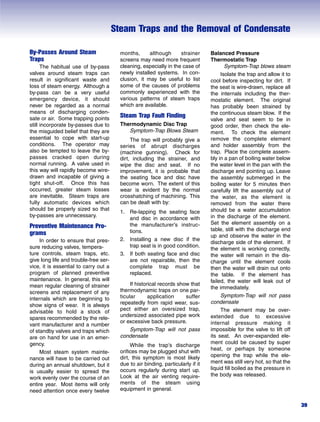 Steam Traps and the Removal of Condensate
39
By-Passes Around Steam
Traps
The habitual use of by-pass
valves around steam traps can
result in significant waste and
loss of steam energy. Although a
by-pass can be a very useful
emergency device, it should
never be regarded as a normal
means of discharging conden-
sate or air. Some trapping points
still incorporate by-passes due to
the misguided belief that they are
essential to cope with start-up
conditions. The operator may
also be tempted to leave the by-
passes cracked open during
normal running. A valve used in
this way will rapidly become wire-
drawn and incapable of giving a
tight shut-off. Once this has
occurred, greater steam losses
are inevitable. Steam traps are
fully automatic devices which
should be properly sized so that
by-passes are unnecessary.
Preventive Maintenance Pro-
grams
In order to ensure that pres-
sure reducing valves, tempera-
ture controls, steam traps, etc.
give long life and trouble-free ser-
vice, it is essential to carry out a
program of planned preventive
maintenance. In general, this will
mean regular cleaning of strainer
screens and replacement of any
internals which are beginning to
show signs of wear. It is always
advisable to hold a stock of
spares recommended by the rele-
vant manufacturer and a number
of standby valves and traps which
are on hand for use in an emer-
gency.
Most steam system mainte-
nance will have to be carried out
during an annual shutdown, but it
is usually easier to spread the
work evenly over the course of an
entire year. Most items will only
need attention once every twelve
months, although strainer
screens may need more frequent
cleaning, especially in the case of
newly installed systems. In con-
clusion, it may be useful to list
some of the causes of problems
commonly experienced with the
various patterns of steam traps
which are available.
Steam Trap Fault Finding
Thermodynamic Disc Trap
Symptom-Trap Blows Steam
The trap will probably give a
series of abrupt discharges
(machine gunning). Check for
dirt, including the strainer, and
wipe the disc and seat. If no
improvement, it is probable that
the seating face and disc have
become worn. The extent of this
wear is evident by the normal
crosshatching of machining. This
can be dealt with by:
1. Re-lapping the seating face
and disc in accordance with
the manufacturer’s instruc-
tions.
2. Installing a new disc if the
trap seat is in good condition.
3. If both seating face and disc
are not repairable, then the
complete trap must be
replaced.
If historical records show that
thermodynamic traps on one par-
ticular application suffer
repeatedly from rapid wear, sus-
pect either an oversized trap,
undersized associated pipe work
or excessive back pressure.
Symptom-Trap will not pass
condensate
While the trap’s discharge
orifices may be plugged shut with
dirt, this symptom is most likely
due to air binding, particularly if it
occurs regularly during start up.
Look at the air venting require-
ments of the steam using
equipment in general.
Balanced Pressure
Thermostatic Trap
Symptom-Trap blows steam
Isolate the trap and allow it to
cool before inspecting for dirt. If
the seat is wire-drawn, replace all
the internals including the ther-
mostatic element. The original
has probably been strained by
the continuous steam blow. If the
valve and seat seem to be in
good order, then check the ele-
ment. To check the element
remove the complete element
and holder assembly from the
trap. Place the complete assem-
bly in a pan of boiling water below
the water level in the pan with the
discharge end pointing up. Leave
the assembly submerged in the
boiling water for 5 minutes then
carefully lift the assembly out of
the water, as the element is
removed from the water there
should be a water accumulation
in the discharge of the element.
Set the element assembly on a
table, still with the discharge end
up and observe the water in the
discharge side of the element. If
the element is working correctly,
the water will remain in the dis-
charge until the element cools
then the water will drain out onto
the table. If the element has
failed, the water will leak out of
the immediately.
Symptom-Trap will not pass
condensate
The element may be over-
extended due to excessive
internal pressure making it
impossible for the valve to lift off
its seat. An over-expanded ele-
ment could be caused by super
heat, or perhaps by someone
opening the trap while the ele-
ment was still very hot, so that the
liquid fill boiled as the pressure in
the body was released.
 