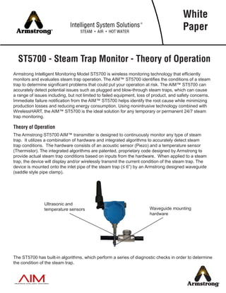 ST5700 - Steam Trap Monitor - Theory of Operation
Armstrong Intelligent Monitoring Model ST5700 is wireless monitoring technology that efficiently
monitors and evaluates steam trap operation. The AIM™ ST5700 identifies the conditions of a steam
trap to determine significant problems that could put your operation at risk. The AIM™ ST5700 can
accurately detect potential issues such as plugged and blow-through steam traps, which can cause
a range of issues including, but not limited to failed equipment, loss of product, and safety concerns.
Immediate failure notification from the AIM™ ST5700 helps identify the root cause while minimizing
production losses and reducing energy consumption. Using nonintrusive technology combined with
WirelessHART, the AIM™ ST5700 is the ideal solution for any temporary or permanent 24/7 steam
trap monitoring.
Theory of Operation
The Armstrong ST5700 AIM™ transmitter is designed to continuously monitor any type of steam
trap. It utilizes a combination of hardware and integrated algorithms to accurately detect steam
trap conditions. The hardware consists of an acoustic sensor (Piezo) and a temperature sensor
(Thermistor). The integrated algorithms are patented, proprietary code designed by Armstrong to
provide actual steam trap conditions based on inputs from the hardware. When applied to a steam
trap, the device will display and/or wirelessly transmit the current condition of the steam trap. The
device is mounted onto the inlet pipe of the steam trap (≤ 6”) by an Armstrong designed waveguide
(saddle style pipe clamp).
The ST5700 has built-in algorithms, which perform a series of diagnostic checks in order to determine
the condition of the steam trap.
White
Paper
Ultrasonic and
temperature sensors Waveguide mounting
hardware
 