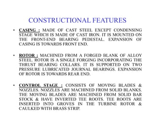CONSTRUCTIONAL FEATURES
• CASING : MADE OF CAST STEEL EXCEPT CONDENSING
STAGE WHICH IS MADE OF CAST IRON. IT IS MOUNTED ON
THE FRONT-END BEARING PEDESTAL. EXPANSION OF
CASING IS TOWARDS FRONT END.
• ROTOR : MACHINED FROM A FORGED BLANK OF ALLOY
STEEL. ROTOR IS A SINGLE FORGING INCORPORATING THE
THRUST BEARING COLLARS. IT IS SUPPORTED ON TWO
PRESSURE LUBRICATED JOURNAL BEARINGS. EXPANSION
OF ROTOR IS TOWARDS REAR END.
• CONTROL STAGE : CONSISTS OF MOVING BLADES &
NOZZLES. NOZZLES ARE MACHINED FROM SOLID BLANKS.
THE MOVING BLADES ARE MACHINED FROM SOLID BAR
STOCK & HAVE INVERTED TEE ROOTS. TEE ROOTS ARE
INSERTED INTO GROVES IN THE TURBINE ROTOR &
CAULKED WITH BRASS STRIP.
 