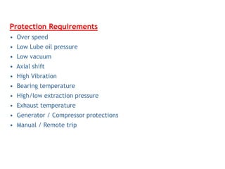 Protection Requirements
• Over speed
• Low Lube oil pressure
• Low vacuum
• Axial shift
• High Vibration
• Bearing temperature
• High/low extraction pressure
• Exhaust temperature
• Generator / Compressor protections
• Manual / Remote trip
 