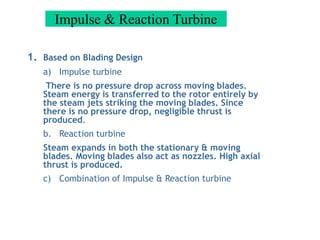 Impulse & Reaction Turbine
1. Based on Blading Design
a) Impulse turbine
There is no pressure drop across moving blades.
Steam energy is transferred to the rotor entirely by
the steam jets striking the moving blades. Since
there is no pressure drop, negligible thrust is
produced.
b. Reaction turbine
Steam expands in both the stationary & moving
blades. Moving blades also act as nozzles. High axial
thrust is produced.
c) Combination of Impulse & Reaction turbine
 