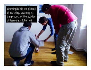 Learning is not the product
of teaching. Learning is
the product of the activity
of learners. - John Holt
 