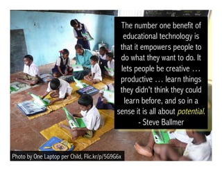 The number one benefit of
educational technology is
that it empowers people to
do what they want to do. It
lets people be creative …
productive … learn things
they didn't think they could
learn before, and so in a
sense it is all about potential.
- Steve Ballmer
Photo by One Laptop per Child, Flic.kr/p/5G9G6x
 