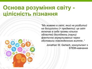 Page  3
Основа розуміння світу -
цілісність пізнання
"Ми живемо в світі, який не розбитий
на дисципліни (= предмети): це світ
включає в себе прояви кількох
областей досліджень (науки)
фактично акумульованих через
обставини повсякденного життя..“
Jonathan W. Gerlach, консультант з
STEM-навчання
 