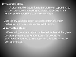 Dry saturated steam:
A steam at the saturation temprature corresponding to
a given pressure and having no water molecules in it is
known as dry saturated steam or dry steam.
Since the dry saturated steam does not contain any water
molecules in it, its dryness fraction will be unity.
Superheated steam:
When a dry saturated steam is heated further at the given
constant pressure, its temperature rise beyond its
saturation temperature. The steam in this state is said to
be superheated.
 