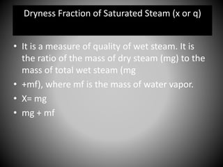 • It is a measure of quality of wet steam. It is
the ratio of the mass of dry steam (mg) to the
mass of total wet steam (mg
• +mf), where mf is the mass of water vapor.
• X= mg
• mg + mf
Dryness Fraction of Saturated Steam (x or q)
 