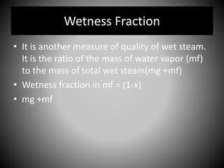• It is another measure of quality of wet steam.
It is the ratio of the mass of water vapor (mf)
to the mass of total wet steam(mg +mf)
• Wetness fraction in mf = (1-x)
• mg +mf
Wetness Fraction
 