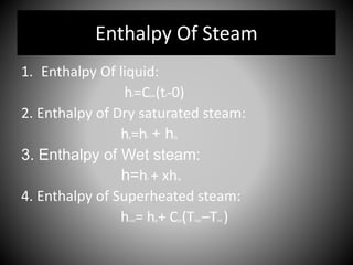 Enthalpy Of Steam
1. Enthalpy Of liquid:
hf=Cpw(tf-0)
2. Enthalpy of Dry saturated steam:
hg=hf + hfg
3. Enthalpy of Wet steam:
h=hf + xhfg
4. Enthalpy of Superheated steam:
hsup= hg + Cps(Tsup –Tsat )
 