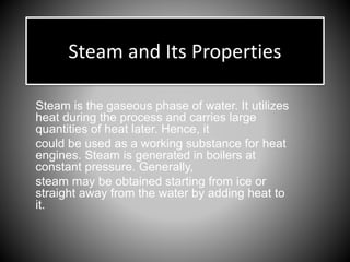 Steam and Its Properties
Steam is the gaseous phase of water. It utilizes
heat during the process and carries large
quantities of heat later. Hence, it
could be used as a working substance for heat
engines. Steam is generated in boilers at
constant pressure. Generally,
steam may be obtained starting from ice or
straight away from the water by adding heat to
it.
 