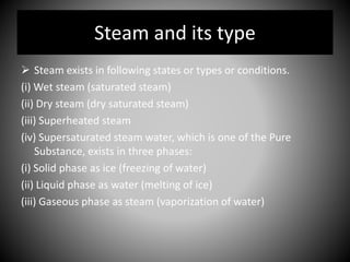 Steam and its type
 Steam exists in following states or types or conditions.
(i) Wet steam (saturated steam)
(ii) Dry steam (dry saturated steam)
(iii) Superheated steam
(iv) Supersaturated steam water, which is one of the Pure
Substance, exists in three phases:
(i) Solid phase as ice (freezing of water)
(ii) Liquid phase as water (melting of ice)
(iii) Gaseous phase as steam (vaporization of water)
 