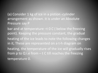 (a) Consider 1 kg of ice in a pistion -cylinder
arrangement as shown. it is under an Absolute
Pressure say P
bar and at temperature –t 0 C ( below the freezing
point). Keeping the pressure constant, the gradual
heating of the ice leads to note the following changes
in it, These are represented on a t-h diagram on
heating, the temperature of the ice will gradually rises
from p to Q i.e from – t C till reaches the freezing
temperature 0.
 
