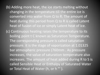 (b) Adding more heat, the ice starts melting without
changing in the temperature till the entire ice is
converted into water from Q to R. The amount of
heat during this period from Q to R is called Latent
heat of fusion of ice or simply Latent heat of ice.
(c) Continuous heating raises the temperature to its
boiling point t C known as Saturation Temperature.
The corresponding pressure is called saturation
pressure. it is the stage of vaporization at 1.01325
bar atmospheric pressure (760mm . As pressure
increases, the value of saturation temperature also
increases. The amount of heat added during R to S is
called Sensible Heat or Enthalpy of Saturated Water
or Total Heat of Water (h, or h "' ).
 