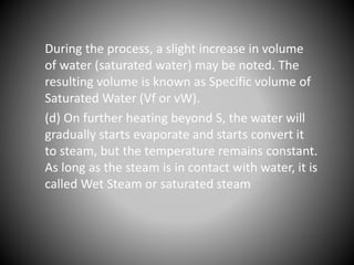During the process, a slight increase in volume
of water (saturated water) may be noted. The
resulting volume is known as Specific volume of
Saturated Water (Vf or vW).
(d) On further heating beyond S, the water will
gradually starts evaporate and starts convert it
to steam, but the temperature remains constant.
As long as the steam is in contact with water, it is
called Wet Steam or saturated steam
 
