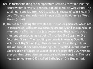 (e) On further heating the temperature remains constant, but the
entire water converts to steam. But still it will be wet steam. The
total heat supplied from OOC is called Enthalpy of Wet Steam (h
wet). The resulting volume is known as Specific Volume of Wet
Steam (v wet)
(f) On further heating the wet steam, the water particles, which are
in suspension, will start evaporating gradually and at a particular
moment the final particles just evaporates. The steam at that
moment corresponding to point T is called Dry Steam or Dry
Saturated Steam. The resulting volume is known as Specific
Volume of Dry Steam (vg). This steam not obeys the gas laws.
The amount of heat added during S to T is called Latent Heat of
Vaporization of Steam or Latent Heat of Steam (hfg). During the
process, the saturation temperature remains constant. The total
heat supplied from O'C is called Enthalpy of Dry Steam (hg).
 