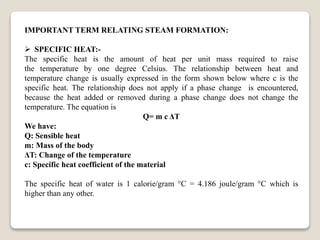 IMPORTANT TERM RELATING STEAM FORMATION:
 SPECIFIC HEAT:-
The specific heat is the amount of heat per unit mass required to raise
the temperature by one degree Celsius. The relationship between heat and
temperature change is usually expressed in the form shown below where c is the
specific heat. The relationship does not apply if a phase change is encountered,
because the heat added or removed during a phase change does not change the
temperature. The equation is
Q= m c ΔT
We have:
Q: Sensible heat
m: Mass of the body
ΔT: Change of the temperature
c: Specific heat coefficient of the material
The specific heat of water is 1 calorie/gram °C = 4.186 joule/gram °C which is
higher than any other.
 