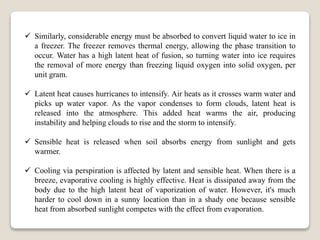  Similarly, considerable energy must be absorbed to convert liquid water to ice in
a freezer. The freezer removes thermal energy, allowing the phase transition to
occur. Water has a high latent heat of fusion, so turning water into ice requires
the removal of more energy than freezing liquid oxygen into solid oxygen, per
unit gram.
 Latent heat causes hurricanes to intensify. Air heats as it crosses warm water and
picks up water vapor. As the vapor condenses to form clouds, latent heat is
released into the atmosphere. This added heat warms the air, producing
instability and helping clouds to rise and the storm to intensify.
 Sensible heat is released when soil absorbs energy from sunlight and gets
warmer.
 Cooling via perspiration is affected by latent and sensible heat. When there is a
breeze, evaporative cooling is highly effective. Heat is dissipated away from the
body due to the high latent heat of vaporization of water. However, it's much
harder to cool down in a sunny location than in a shady one because sensible
heat from absorbed sunlight competes with the effect from evaporation.
 