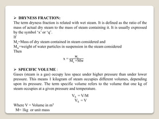 x =
Ms
Ms +Mw
 DRYNESS FRACTION:
The term dryness fraction is related with wet steam. It is defined as the ratio of the
mass of actual dry steam to the mass of steam containing it. It is usually expressed
by the symbol ‘x’ or ‘q’.
If
Ms=Mass of dry steam contained in steam considered and
Mw=weight of water particles in suspension in the steam considered
Then
 SPECIFIC VOLUME :
Gases (steam is a gas) occupy less space under higher pressure than under lower
pressure. This means 1 kilogram of steam occupies different volumes, depending
upon its pressure. The term specific volume refers to the volume that one kg of
steam occupies at a given pressure and temperature.
VS = V/M
VS = V
Where V = Volume in m3
M= 1kg or unit mass
 
