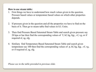 How to use steam table:
1. First things we have to understand how much values given in the question.
Pressure based values or temperature based values on which other properties
depends.
2. If pressure given in the question and all the properties we have to find on the
basis of it. Then go to steam table find values in S.I. Units.
3. Then find Pressure Based Saturated Steam Table and search given pressure say
20 kpa or bar then find the corresponding values of T, hf, hg, hjg , vf, vg, or if
required sf, sg, sfg.
4. Simliary find Temperature Based Saturated Steam Table and search given
temperature say 100 then find the corresponding values of p, hf, hg, hjg , vf, vg,
or if required sf, sg, sfg.
Please see in the table provided in previous slide.
 